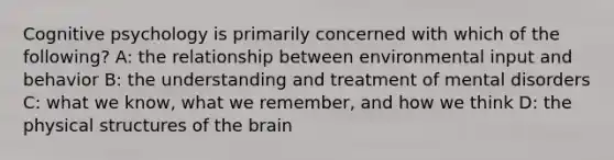 Cognitive psychology is primarily concerned with which of the following? A: the relationship between environmental input and behavior B: the understanding and treatment of mental disorders C: what we know, what we remember, and how we think D: the physical structures of <a href='https://www.questionai.com/knowledge/kLMtJeqKp6-the-brain' class='anchor-knowledge'>the brain</a>