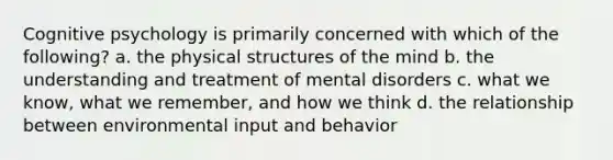 Cognitive psychology is primarily concerned with which of the following? a. the physical structures of the mind b. the understanding and treatment of mental disorders c. what we know, what we remember, and how we think d. the relationship between environmental input and behavior