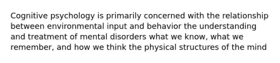 Cognitive psychology is primarily concerned with the relationship between environmental input and behavior the understanding and treatment of mental disorders what we know, what we remember, and how we think the physical structures of the mind