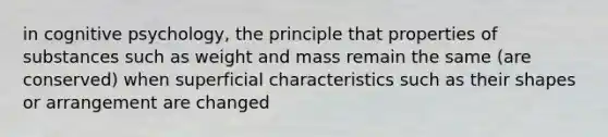 in cognitive psychology, the principle that properties of substances such as weight and mass remain the same (are conserved) when superficial characteristics such as their shapes or arrangement are changed