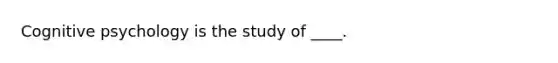 Cognitive psychology is the study of ____.