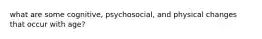 what are some cognitive, psychosocial, and physical changes that occur with age?