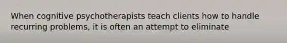 When cognitive psychotherapists teach clients how to handle recurring problems, it is often an attempt to eliminate