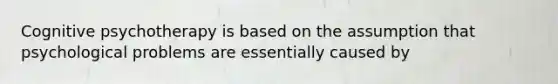 Cognitive psychotherapy is based on the assumption that psychological problems are essentially caused by
