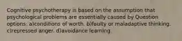 Cognitive psychotherapy is based on the assumption that psychological problems are essentially caused by Question options: a)conditions of worth. b)faulty or maladaptive thinking. c)repressed anger. d)avoidance learning.