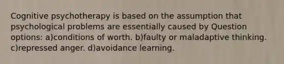 Cognitive psychotherapy is based on the assumption that psychological problems are essentially caused by Question options: a)conditions of worth. b)faulty or maladaptive thinking. c)repressed anger. d)avoidance learning.