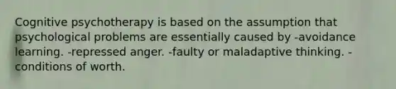 Cognitive psychotherapy is based on the assumption that psychological problems are essentially caused by -avoidance learning. -repressed anger. -faulty or maladaptive thinking. -conditions of worth.