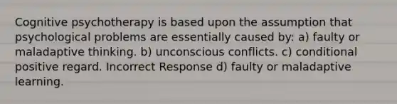 Cognitive psychotherapy is based upon the assumption that psychological problems are essentially caused by: a) faulty or maladaptive thinking. b) unconscious conflicts. c) conditional positive regard. Incorrect Response d) faulty or maladaptive learning.