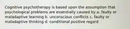 Cognitive psychotherapy is based upon the assumption that psychological problems are essentially caused by a. faulty or maladaptive learning b. unconscious conflicts c. faulty or maladaptive thinking d. conditional positive regard