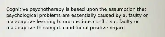 Cognitive psychotherapy is based upon the assumption that psychological problems are essentially caused by a. faulty or maladaptive learning b. unconscious conflicts c. faulty or maladaptive thinking d. conditional positive regard