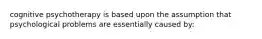 cognitive psychotherapy is based upon the assumption that psychological problems are essentially caused by: