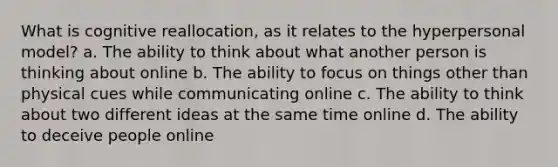 What is cognitive reallocation, as it relates to the hyperpersonal model? a. The ability to think about what another person is thinking about online b. The ability to focus on things other than physical cues while communicating online c. The ability to think about two different ideas at the same time online d. The ability to deceive people online