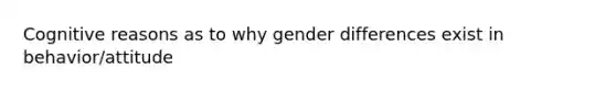 Cognitive reasons as to why gender differences exist in behavior/attitude