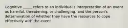 Cognitive _____ refers to an individual's interpretation of an event as harmful, threatening, or challenging, and the person's determination of whether they have the resources to cope effectively with the event