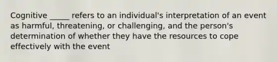 Cognitive _____ refers to an individual's interpretation of an event as harmful, threatening, or challenging, and the person's determination of whether they have the resources to cope effectively with the event