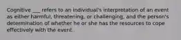 Cognitive ___ refers to an individual's interpretation of an event as either harmful, threatening, or challenging, and the person's determination of whether he or she has the resources to cope effectively with the event.