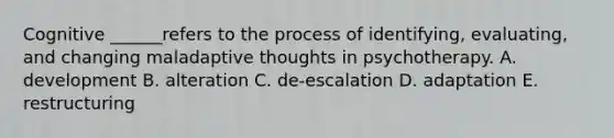 Cognitive ______refers to the process of identifying, evaluating, and changing maladaptive thoughts in psychotherapy. A. development B. alteration C. de-escalation D. adaptation E. restructuring