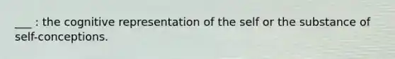 ___ : the cognitive representation of the self or the substance of self-conceptions.