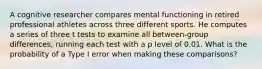 A cognitive researcher compares mental functioning in retired professional athletes across three different sports. He computes a series of three t tests to examine all between-group differences, running each test with a p level of 0.01. What is the probability of a Type I error when making these comparisons?