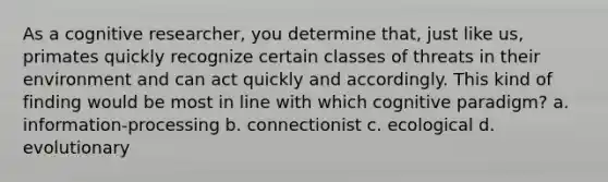 As a cognitive researcher, you determine that, just like us, primates quickly recognize certain classes of threats in their environment and can act quickly and accordingly. This kind of finding would be most in line with which cognitive paradigm? a. information-processing b. connectionist c. ecological d. evolutionary