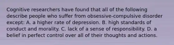 Cognitive researchers have found that all of the following describe people who suffer from obsessive-compulsive disorder except: A. a higher rate of depression. B. high standards of conduct and morality. C. lack of a sense of responsibility. D. a belief in perfect control over all of their thoughts and actions.