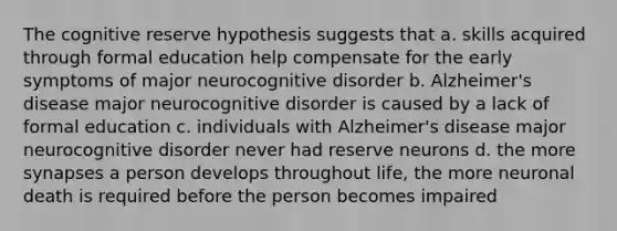 The cognitive reserve hypothesis suggests that a. skills acquired through formal education help compensate for the early symptoms of major neurocognitive disorder b. Alzheimer's disease major neurocognitive disorder is caused by a lack of formal education c. individuals with Alzheimer's disease major neurocognitive disorder never had reserve neurons d. the more synapses a person develops throughout life, the more neuronal death is required before the person becomes impaired