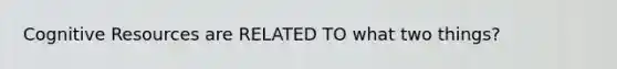 Cognitive Resources are RELATED TO what two things?