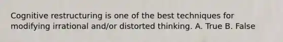 Cognitive restructuring is one of the best techniques for modifying irrational and/or distorted thinking. A. True B. False