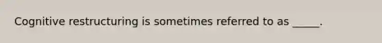 Cognitive restructuring is sometimes referred to as _____.