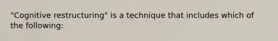 "Cognitive restructuring" is a technique that includes which of the following: