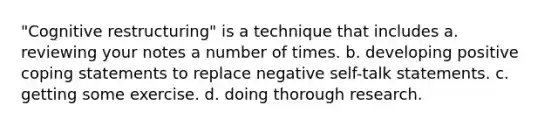 "Cognitive restructuring" is a technique that includes a. reviewing your notes a number of times. b. developing positive coping statements to replace negative self-talk statements. c. getting some exercise. d. doing thorough research.