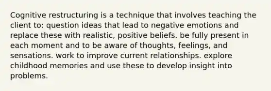 Cognitive restructuring is a technique that involves teaching the client to: question ideas that lead to negative emotions and replace these with realistic, positive beliefs. be fully present in each moment and to be aware of thoughts, feelings, and sensations. work to improve current relationships. explore childhood memories and use these to develop insight into problems.