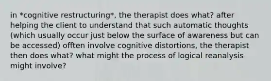 in *cognitive restructuring*, the therapist does what? after helping the client to understand that such automatic thoughts (which usually occur just below the surface of awareness but can be accessed) offten involve cognitive distortions, the therapist then does what? what might the process of logical reanalysis might involve?