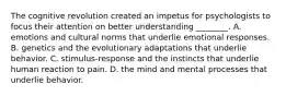 The cognitive revolution created an impetus for psychologists to focus their attention on better understanding ________. A. emotions and cultural norms that underlie emotional responses. B. genetics and the evolutionary adaptations that underlie behavior. C. stimulus-response and the instincts that underlie human reaction to pain. D. the mind and mental processes that underlie behavior.