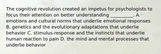 The cognitive revolution created an impetus for psychologists to focus their attention on better understanding __________. A. emotions and cultural norms that underlie emotional responses B. genetics and the evolutionary adaptations that underlie behavior C. stimulus-response and the instincts that underlie human reaction to pain D. the mind and mental processes that underlie behavior