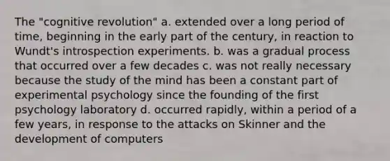 The "cognitive revolution" a. extended over a long period of time, beginning in the early part of the century, in reaction to Wundt's introspection experiments. b. was a gradual process that occurred over a few decades c. was not really necessary because the study of the mind has been a constant part of experimental psychology since the founding of the first psychology laboratory d. occurred rapidly, within a period of a few years, in response to the attacks on Skinner and the development of computers