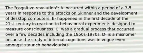 The "cognitive revolution": A· occurred within a period of a 3-5 years in response to the attacks on Skinner and the development of desktop computers. B· happened in the first decade of the 21st century in reaction to behavioural experiments designed to measure consciousness. C· was a gradual process that occurred over a few decades including the 1950s-1970s. D· is a misnomer because the study of internal cognitions was in vogue even amongst staunch behaviourists.