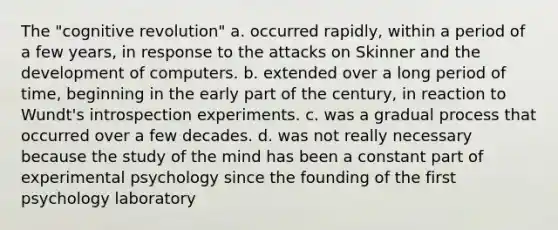 The "cognitive revolution" a. occurred rapidly, within a period of a few years, in response to the attacks on Skinner and the development of computers. b. extended over a long period of time, beginning in the early part of the century, in reaction to Wundt's introspection experiments. c. was a gradual process that occurred over a few decades. d. was not really necessary because the study of the mind has been a constant part of experimental psychology since the founding of the first psychology laboratory