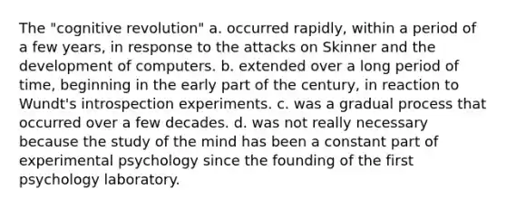 The "cognitive revolution" a. occurred rapidly, within a period of a few years, in response to the attacks on Skinner and the development of computers. b. extended over a long period of time, beginning in the early part of the century, in reaction to Wundt's introspection experiments. c. was a gradual process that occurred over a few decades. d. was not really necessary because the study of the mind has been a constant part of experimental psychology since the founding of the first psychology laboratory.