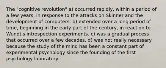 The "cognitive revolution" a) occurred rapidly, within a period of a few years, in response to the attacks on Skinner and the development of computers. b) extended over a long period of time, beginning in the early part of the century, in reaction to Wundt's introspection experiments. c) was a gradual process that occurred over a few decades. d) was not really necessary because the study of the mind has been a constant part of experimental psychology since the founding of the first psychology laboratory.