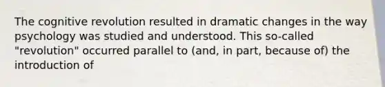 The cognitive revolution resulted in dramatic changes in the way psychology was studied and understood. This so-called "revolution" occurred parallel to (and, in part, because of) the introduction of