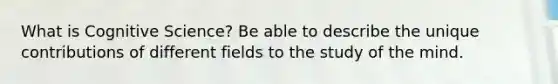 What is Cognitive Science? Be able to describe the unique contributions of different fields to the study of the mind.