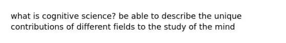 what is cognitive science? be able to describe the unique contributions of different fields to the study of the mind