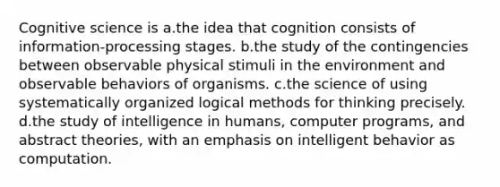 Cognitive science is a.the idea that cognition consists of information-processing stages. b.the study of the contingencies between observable physical stimuli in the environment and observable behaviors of organisms. c.the science of using systematically organized logical methods for thinking precisely. d.the study of intelligence in humans, computer programs, and abstract theories, with an emphasis on intelligent behavior as computation.