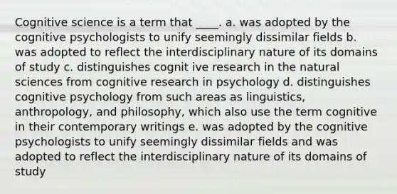 Cognitive science is a term that ____. a. was adopted by the cognitive psychologists to unify seemingly dissimilar fields b. was adopted to reflect the interdisciplinary nature of its domains of study c. distinguishes cognit ive research in the natural sciences from cognitive research in psychology d. distinguishes cognitive psychology from such areas as linguistics, anthropology, and philosophy, which also use the term cognitive in their contemporary writings e. was adopted by the cognitive psychologists to unify seemingly dissimilar fields and was adopted to reflect the interdisciplinary nature of its domains of study