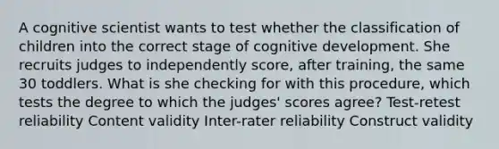 A cognitive scientist wants to test whether the classification of children into the correct stage of cognitive development. She recruits judges to independently score, after training, the same 30 toddlers. What is she checking for with this procedure, which tests the degree to which the judges' scores agree? Test-retest reliability Content validity Inter-rater reliability Construct validity