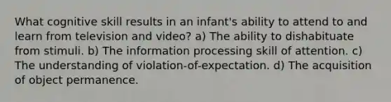 What cognitive skill results in an infant's ability to attend to and learn from television and video? a) The ability to dishabituate from stimuli. b) The information processing skill of attention. c) The understanding of violation-of-expectation. d) The acquisition of object permanence.