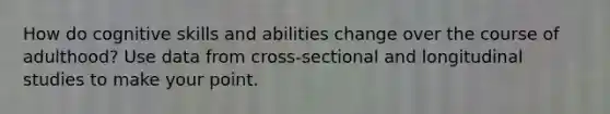 How do cognitive skills and abilities change over the course of adulthood? Use data from cross-sectional and longitudinal studies to make your point.