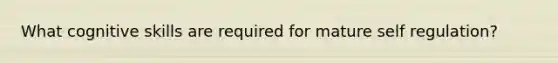 What cognitive skills are required for mature self regulation?