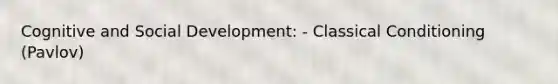 Cognitive and Social Development: - Classical Conditioning (Pavlov)